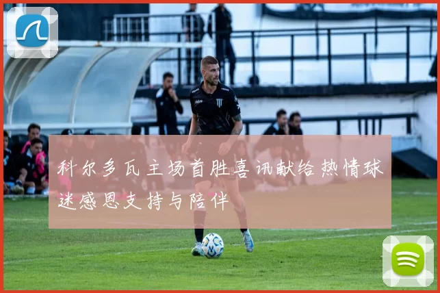 科尔多瓦主场首胜喜讯献给热情球迷感恩支持与陪伴