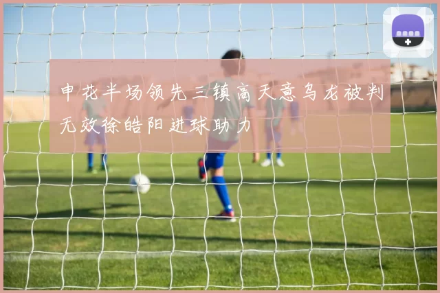 申花半场领先三镇高天意乌龙被判无效徐皓阳进球助力