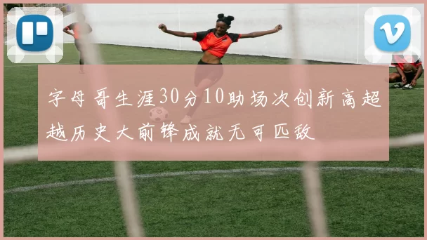 字母哥生涯30分10助场次创新高超越历史大前锋成就无可匹敌