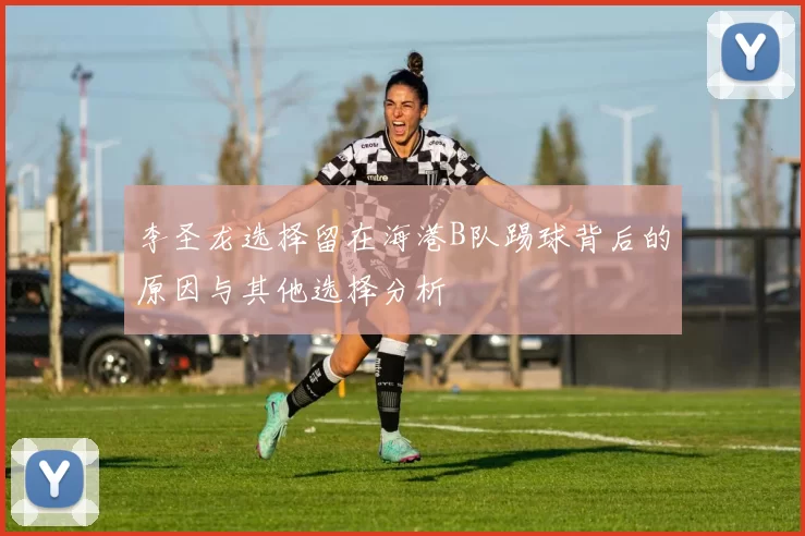 李圣龙选择留在海港B队踢球背后的原因与其他选择分析