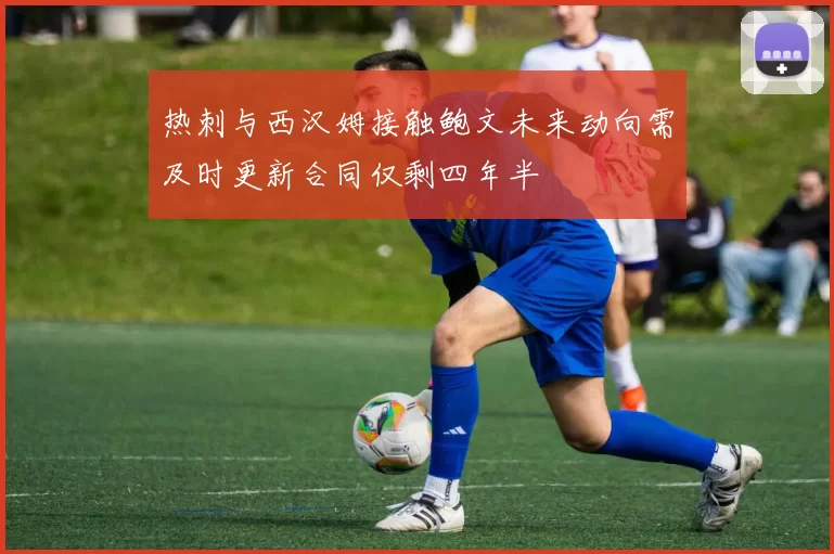 热刺与西汉姆接触鲍文未来动向需及时更新合同仅剩四年半