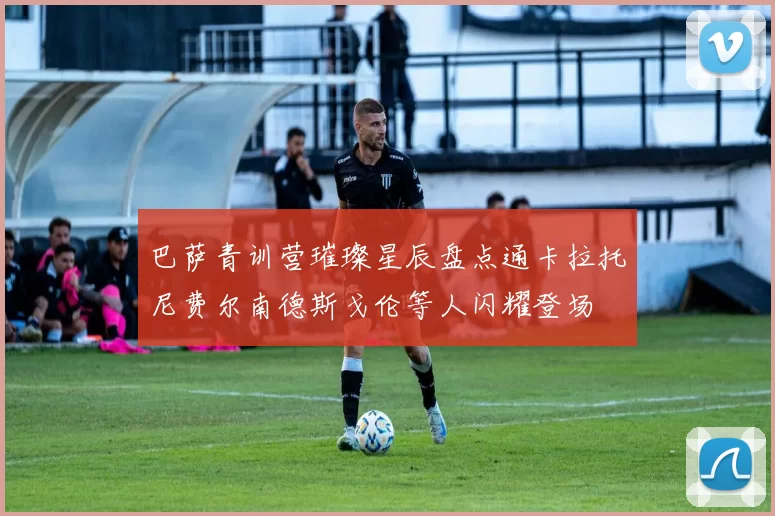 巴萨青训营璀璨星辰盘点通卡拉托尼费尔南德斯戈伦等人闪耀登场
