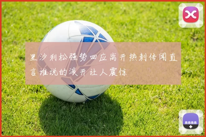里沙利松强势回应离开热刺传闻直言谁说的滚开让人震惊
