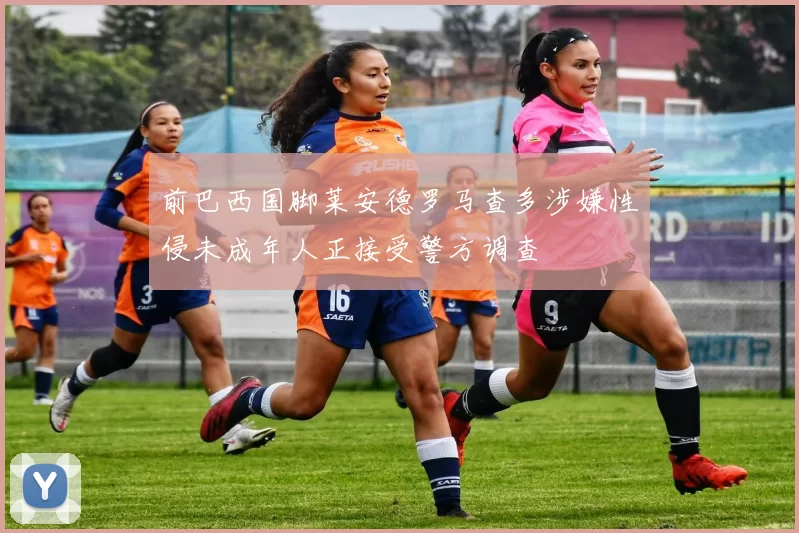 前巴西国脚莱安德罗马查多涉嫌性侵未成年人正接受警方调查