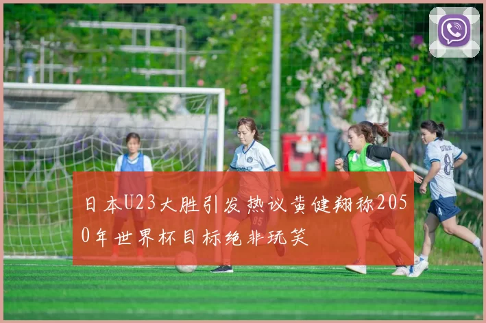 日本U23大胜引发热议黄健翔称2050年世界杯目标绝非玩笑