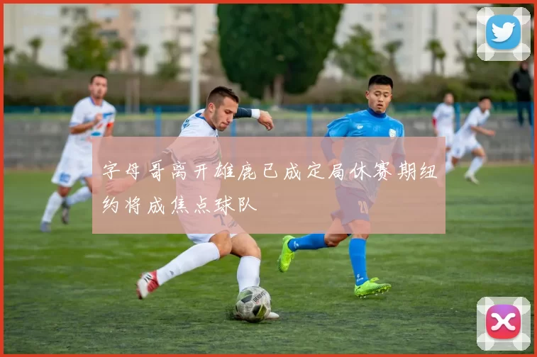 字母哥离开雄鹿已成定局休赛期纽约将成焦点球队