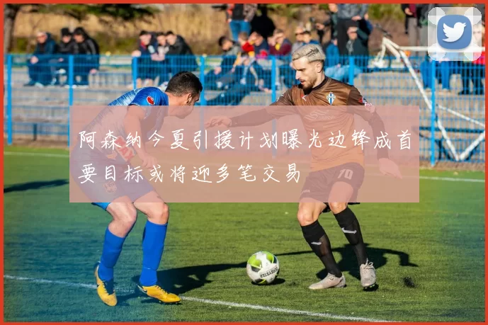 阿森纳今夏引援计划曝光边锋成首要目标或将迎多笔交易