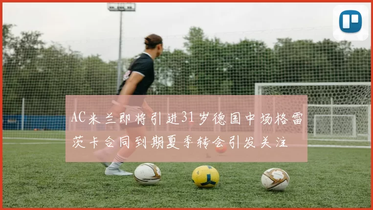 AC米兰即将引进31岁德国中场格雷茨卡合同到期夏季转会引发关注