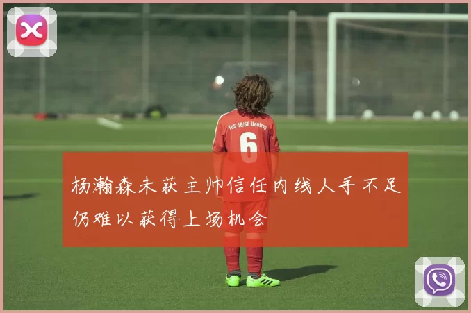 杨瀚森未获主帅信任内线人手不足仍难以获得上场机会