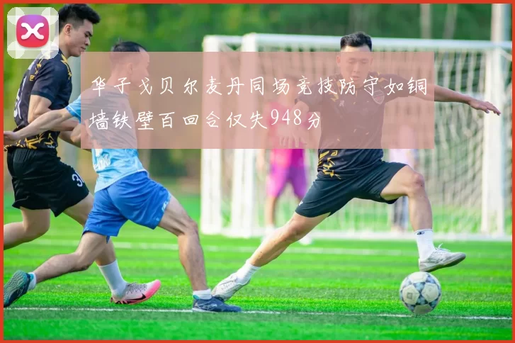 华子戈贝尔麦丹同场竞技防守如铜墙铁壁百回合仅失948分