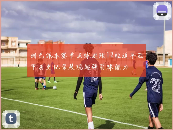 姆巴佩本赛季点球进账12粒追平西甲历史纪录展现超强罚球能力
