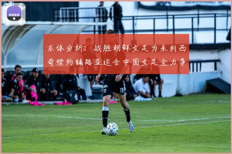 东体分析：战胜朝鲜女足为米利西奇续约铺路亚运会中国女足全力争金